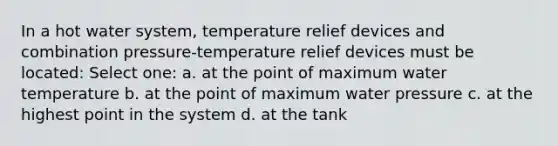 In a hot water system, temperature relief devices and combination pressure-temperature relief devices must be located: Select one: a. at the point of maximum water temperature b. at the point of maximum water pressure c. at the highest point in the system d. at the tank