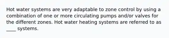 Hot water systems are very adaptable to zone control by using a combination of one or more circulating pumps and/or valves for the different zones. Hot water heating systems are referred to as ____ systems.