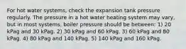 For hot water systems, check the expansion tank pressure regularly. The pressure in a hot water heating system may vary, but in most systems, boiler pressure should be between: 1) 20 kPag and 30 kPag. 2) 30 kPag and 60 kPag. 3) 60 kPag and 80 kPag. 4) 80 kPag and 140 kPag. 5) 140 kPag and 160 kPag.