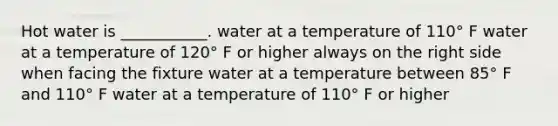 Hot water is ___________. water at a temperature of 110° F water at a temperature of 120° F or higher always on the right side when facing the fixture water at a temperature between 85° F and 110° F water at a temperature of 110° F or higher