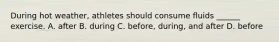 During hot weather, athletes should consume fluids ______ exercise. A. after B. during C. before, during, and after D. before