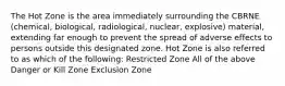 The Hot Zone is the area immediately surrounding the CBRNE (chemical, biological, radiological, nuclear, explosive) material, extending far enough to prevent the spread of adverse effects to persons outside this designated zone. Hot Zone is also referred to as which of the following: Restricted Zone All of the above Danger or Kill Zone Exclusion Zone