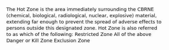 The Hot Zone is the area immediately surrounding the CBRNE (chemical, biological, radiological, nuclear, explosive) material, extending far enough to prevent the spread of adverse effects to persons outside this designated zone. Hot Zone is also referred to as which of the following: Restricted Zone All of the above Danger or Kill Zone Exclusion Zone