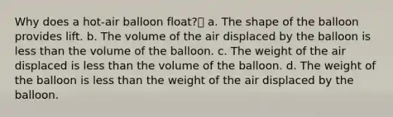 Why does a hot-air balloon float? a. The shape of the balloon provides lift. b. The volume of the air displaced by the balloon is less than the volume of the balloon. c. The weight of the air displaced is less than the volume of the balloon. d. The weight of the balloon is less than the weight of the air displaced by the balloon.