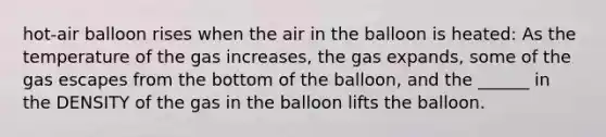 hot-air balloon rises when the air in the balloon is heated: As the temperature of the gas increases, the gas expands, some of the gas escapes from the bottom of the balloon, and the ______ in the DENSITY of the gas in the balloon lifts the balloon.