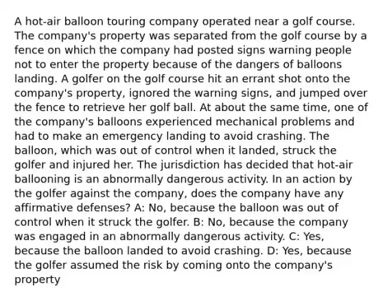 A hot-air balloon touring company operated near a golf course. The company's property was separated from the golf course by a fence on which the company had posted signs warning people not to enter the property because of the dangers of balloons landing. A golfer on the golf course hit an errant shot onto the company's property, ignored the warning signs, and jumped over the fence to retrieve her golf ball. At about the same time, one of the company's balloons experienced mechanical problems and had to make an emergency landing to avoid crashing. The balloon, which was out of control when it landed, struck the golfer and injured her. The jurisdiction has decided that hot-air ballooning is an abnormally dangerous activity. In an action by the golfer against the company, does the company have any affirmative defenses? A: No, because the balloon was out of control when it struck the golfer. B: No, because the company was engaged in an abnormally dangerous activity. C: Yes, because the balloon landed to avoid crashing. D: Yes, because the golfer assumed the risk by coming onto the company's property