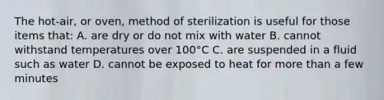 The hot-air, or oven, method of sterilization is useful for those items that: A. are dry or do not mix with water B. cannot withstand temperatures over 100°C C. are suspended in a fluid such as water D. cannot be exposed to heat for <a href='https://www.questionai.com/knowledge/keWHlEPx42-more-than' class='anchor-knowledge'>more than</a> a few minutes