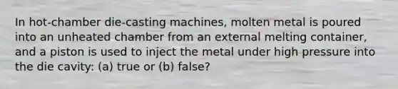 In hot-chamber die-casting machines, molten metal is poured into an unheated chamber from an external melting container, and a piston is used to inject the metal under high pressure into the die cavity: (a) true or (b) false?