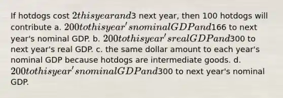 If hotdogs cost 2 this year and3 next year, then 100 hotdogs will contribute a. 200 to this year's nominal GDP and166 to next year's nominal GDP. b. 200 to this year's real GDP and300 to next year's real GDP. c. the same dollar amount to each year's nominal GDP because hotdogs are intermediate goods. d. 200 to this year's nominal GDP and300 to next year's nominal GDP.