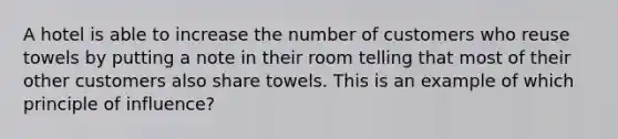 A hotel is able to increase the number of customers who reuse towels by putting a note in their room telling that most of their other customers also share towels. This is an example of which principle of influence?