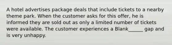 A hotel advertises package deals that include tickets to a nearby theme park. When the customer asks for this offer, he is informed they are sold out as only a limited number of tickets were available. The customer experiences a Blank______ gap and is very unhappy.