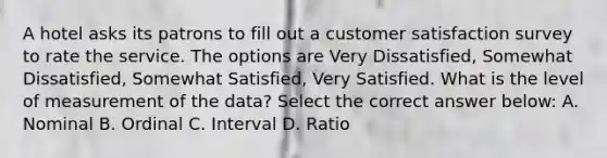 A hotel asks its patrons to fill out a customer satisfaction survey to rate the service. The options are Very Dissatisfied, Somewhat Dissatisfied, Somewhat Satisfied, Very Satisfied. What is the level of measurement of the data? Select the correct answer below: A. Nominal B. Ordinal C. Interval D. Ratio