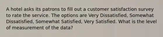 A hotel asks its patrons to fill out a customer satisfaction survey to rate the service. The options are Very Dissatisfied, Somewhat Dissatisfied, Somewhat Satisfied, Very Satisfied. What is the level of measurement of the data?