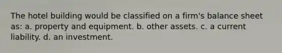 The hotel building would be classified on a firm's balance sheet as: a. property and equipment. b. other assets. c. a current liability. d. an investment.