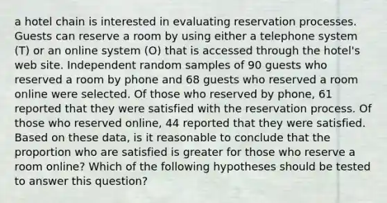 a hotel chain is interested in evaluating reservation processes. Guests can reserve a room by using either a telephone system (T) or an online system (O) that is accessed through the hotel's web site. Independent random samples of 90 guests who reserved a room by phone and 68 guests who reserved a room online were selected. Of those who reserved by phone, 61 reported that they were satisfied with the reservation process. Of those who reserved online, 44 reported that they were satisfied. Based on these data, is it reasonable to conclude that the proportion who are satisfied is greater for those who reserve a room online? Which of the following hypotheses should be tested to answer this question?