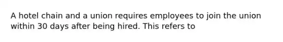 A hotel chain and a union requires employees to join the union within 30 days after being hired. This refers to