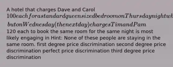 A hotel that charges Dave and Carol 100 each for a standard queen sized bedroom on Thursday night when he books it on Tuesday, but on Wednesday (the next day) charges Tim and Pam120 each to book the same room for the same night is most likely engaging in Hint: None of these people are staying in the same room. first degree price discrimination second degree price discrimination perfect price discrimination third degree price discrimination