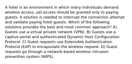 A hotel is an environment in which many individuals demand wireless access, yet access should be granted only to paying guests. A solution is needed to interrupt the connection attempt and validate paying hotel guests. Which of the following solutions provides the best and most common approach? A) Guests use a virtual private network (VPN). B) Guests use a captive portal and authenticated Dynamic Host Configuration Protocol. C) Guest requests use Extensible Authentication Protocol (EAP) to encapsulate the wireless request. D) Guest requests go through a network-based wireless intrusion prevention system (WIPS).