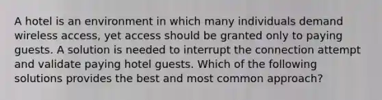 A hotel is an environment in which many individuals demand wireless access, yet access should be granted only to paying guests. A solution is needed to interrupt the connection attempt and validate paying hotel guests. Which of the following solutions provides the best and most common approach?