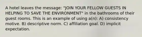 A hotel leaves the message: "JOIN YOUR FELLOW GUESTS IN HELPING TO SAVE THE ENVIRONMENT" in the bathrooms of their guest rooms. This is an example of using a(n): A) consistency motive. B) descriptive norm. C) affiliation goal. D) implicit expectation.