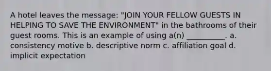 A hotel leaves the message: "JOIN YOUR FELLOW GUESTS IN HELPING TO SAVE THE ENVIRONMENT" in the bathrooms of their guest rooms. This is an example of using a(n) __________. a. consistency motive b. descriptive norm c. affiliation goal d. implicit expectation