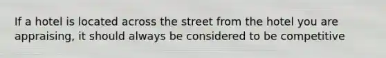 If a hotel is located across the street from the hotel you are appraising, it should always be considered to be competitive