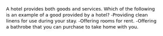 A hotel provides both goods and services. Which of the following is an example of a good provided by a hotel? -Providing clean linens for use during your stay. -Offering rooms for rent. -Offering a bathrobe that you can purchase to take home with you.