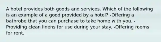 A hotel provides both goods and services. Which of the following is an example of a good provided by a hotel? -Offering a bathrobe that you can purchase to take home with you. -Providing clean linens for use during your stay. -Offering rooms for rent.