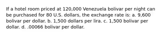 If a hotel room priced at 120,000 Venezuela bolivar per night can be purchased for 80 U.S. dollars, the exchange rate is: a. 9,600 bolivar per dollar. b. 1,500 dollars per lira. c. 1,500 bolivar per dollar. d. .00066 bolivar per dollar.