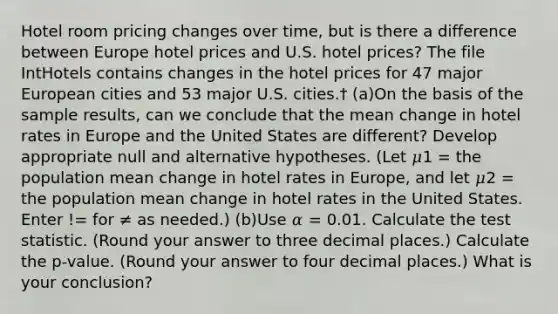 Hotel room pricing changes over time, but is there a difference between Europe hotel prices and U.S. hotel prices? The file IntHotels contains changes in the hotel prices for 47 major European cities and 53 major U.S. cities.† (a)On the basis of the sample results, can we conclude that the mean change in hotel rates in Europe and the United States are different? Develop appropriate null and alternative hypotheses. (Let 𝜇1 = the population mean change in hotel rates in Europe, and let 𝜇2 = the population mean change in hotel rates in the United States. Enter != for ≠ as needed.) (b)Use 𝛼 = 0.01. Calculate the test statistic. (Round your answer to three decimal places.) Calculate the p-value. (Round your answer to four decimal places.) What is your conclusion?