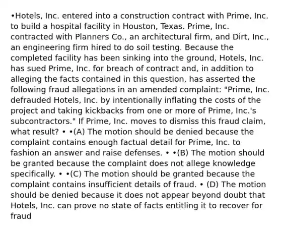 •Hotels, Inc. entered into a construction contract with Prime, Inc. to build a hospital facility in Houston, Texas. Prime, Inc. contracted with Planners Co., an architectural firm, and Dirt, Inc., an engineering firm hired to do soil testing. Because the completed facility has been sinking into the ground, Hotels, Inc. has sued Prime, Inc. for breach of contract and, in addition to alleging the facts contained in this question, has asserted the following fraud allegations in an amended complaint: "Prime, Inc. defrauded Hotels, Inc. by intentionally inflating the costs of the project and taking kickbacks from one or more of Prime, Inc.'s subcontractors." If Prime, Inc. moves to dismiss this fraud claim, what result? • •(A) The motion should be denied because the complaint contains enough factual detail for Prime, Inc. to fashion an answer and raise defenses. • •(B) The motion should be granted because the complaint does not allege knowledge specifically. • •(C) The motion should be granted because the complaint contains insufficient details of fraud. • (D) The motion should be denied because it does not appear beyond doubt that Hotels, Inc. can prove no state of facts entitling it to recover for fraud