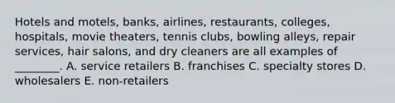 Hotels and​ motels, banks,​ airlines, restaurants,​ colleges, hospitals, movie​ theaters, tennis​ clubs, bowling​ alleys, repair​ services, hair​ salons, and dry cleaners are all examples of​ ________. A. service retailers B. franchises C. specialty stores D. wholesalers E. ​non-retailers