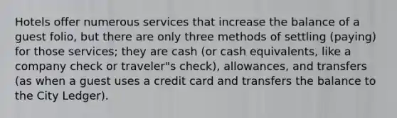 Hotels offer numerous services that increase the balance of a guest folio, but there are only three methods of settling (paying) for those services; they are cash (or cash equivalents, like a company check or traveler"s check), allowances, and transfers (as when a guest uses a credit card and transfers the balance to the City Ledger).