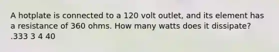 A hotplate is connected to a 120 volt outlet, and its element has a resistance of 360 ohms. How many watts does it dissipate? .333 3 4 40