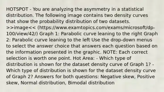 HOTSPOT - You are analyzing the asymmetry in a statistical distribution. The following image contains two density curves that show the probability distribution of two datasets. >>image<< (https://www.examtopics.com/exams/microsoft/dp-100/view/42/) Graph 1: Parabolic curve leaning to the right Graph 2: Parabolic curve leaning to the left Use the drop-down menus to select the answer choice that answers each question based on the information presented in the graphic. NOTE: Each correct selection is worth one point. Hot Area: - Which type of distribution is shown for the dataset density curve of Graph 1? - Which type of distribution is shown for the dataset density curve of Graph 2? Answers for both questions: Negative skew, Positive skew, Normal distribution, Bimodal distribution