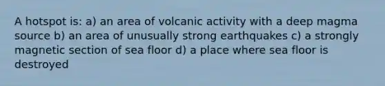 A hotspot is: a) an area of volcanic activity with a deep magma source b) an area of unusually strong earthquakes c) a strongly magnetic section of sea floor d) a place where sea floor is destroyed