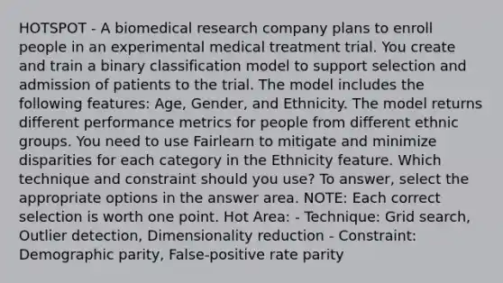 HOTSPOT - A biomedical research company plans to enroll people in an experimental medical treatment trial. You create and train a binary classification model to support selection and admission of patients to the trial. The model includes the following features: Age, Gender, and Ethnicity. The model returns different performance metrics for people from different ethnic groups. You need to use Fairlearn to mitigate and minimize disparities for each category in the Ethnicity feature. Which technique and constraint should you use? To answer, select the appropriate options in the answer area. NOTE: Each correct selection is worth one point. Hot Area: - Technique: Grid search, Outlier detection, Dimensionality reduction - Constraint: Demographic parity, False-positive rate parity