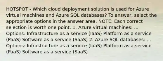 HOTSPOT - Which cloud deployment solution is used for Azure virtual machines and Azure SQL databases? To answer, select the appropriate options in the answer area. NOTE: Each correct selection is worth one point. 1. Azure virtual machines: ... Options: Infrastructure as a service (IaaS) Platform as a service (PaaS) Software as a service (SaaS) 2. Azure SQL databases: ... Options: Infrastructure as a service (IaaS) Platform as a service (PaaS) Software as a service (SaaS)