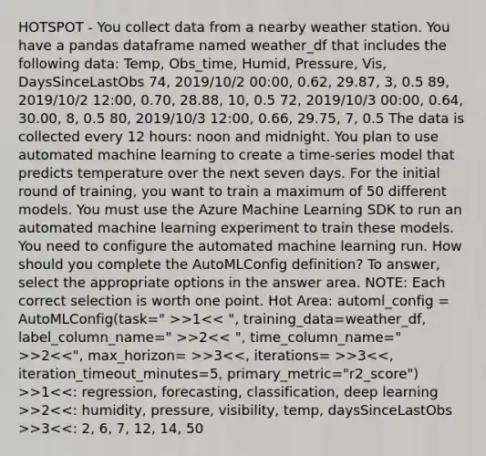 HOTSPOT - You collect data from a nearby weather station. You have a pandas dataframe named weather_df that includes the following data: Temp, Obs_time, Humid, Pressure, Vis, DaysSinceLastObs 74, 2019/10/2 00:00, 0.62, 29.87, 3, 0.5 89, 2019/10/2 12:00, 0.70, 28.88, 10, 0.5 72, 2019/10/3 00:00, 0.64, 30.00, 8, 0.5 80, 2019/10/3 12:00, 0.66, 29.75, 7, 0.5 The data is collected every 12 hours: noon and midnight. You plan to use automated machine learning to create a time-series model that predicts temperature over the next seven days. For the initial round of training, you want to train a maximum of 50 different models. You must use the Azure Machine Learning SDK to run an automated machine learning experiment to train these models. You need to configure the automated machine learning run. How should you complete the AutoMLConfig definition? To answer, select the appropriate options in the answer area. NOTE: Each correct selection is worth one point. Hot Area: automl_config = AutoMLConfig(task=" >>1 >2 >2 >3 >3 >1 >2 >3<<: 2, 6, 7, 12, 14, 50