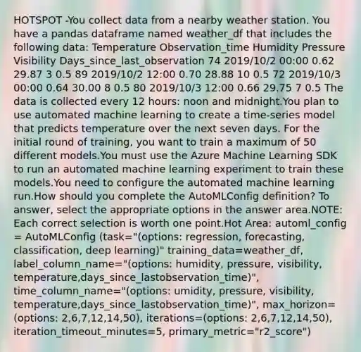 HOTSPOT -You collect data from a nearby weather station. You have a pandas dataframe named weather_df that includes the following data: Temperature Observation_time Humidity Pressure Visibility Days_since_last_observation 74 2019/10/2 00:00 0.62 29.87 3 0.5 89 2019/10/2 12:00 0.70 28.88 10 0.5 72 2019/10/3 00:00 0.64 30.00 8 0.5 80 2019/10/3 12:00 0.66 29.75 7 0.5 The data is collected every 12 hours: noon and midnight.You plan to use automated machine learning to create a time-series model that predicts temperature over the next seven days. For the initial round of training, you want to train a maximum of 50 different models.You must use the Azure Machine Learning SDK to run an automated machine learning experiment to train these models.You need to configure the automated machine learning run.How should you complete the AutoMLConfig definition? To answer, select the appropriate options in the answer area.NOTE: Each correct selection is worth one point.Hot Area: automl_config = AutoMLConfig (task="(options: regression, forecasting, classification, deep learning)" training_data=weather_df, label_column_name="(options: humidity, pressure, visibility, temperature,days_since_lastobservation_time)", time_column_name="(options: umidity, pressure, visibility, temperature,days_since_lastobservation_time)", max_horizon=(options: 2,6,7,12,14,50), iterations=(options: 2,6,7,12,14,50), iteration_timeout_minutes=5, primary_metric="r2_score")