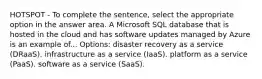 HOTSPOT - To complete the sentence, select the appropriate option in the answer area. A Microsoft SQL database that is hosted in the cloud and has software updates managed by Azure is an example of... Options: disaster recovery as a service (DRaaS). infrastructure as a service (IaaS). platform as a service (PaaS). software as a service (SaaS).