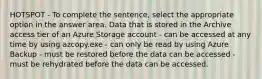 HOTSPOT - To complete the sentence, select the appropriate option in the answer area. Data that is stored in the Archive access tier of an Azure Storage account - can be accessed at any time by using azcopy.exe - can only be read by using Azure Backup - must be restored before the data can be accessed - must be rehydrated before the data can be accessed.