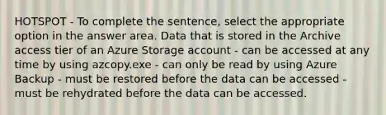 HOTSPOT - To complete the sentence, select the appropriate option in the answer area. Data that is stored in the Archive access tier of an Azure Storage account - can be accessed at any time by using azcopy.exe - can only be read by using Azure Backup - must be restored before the data can be accessed - must be rehydrated before the data can be accessed.