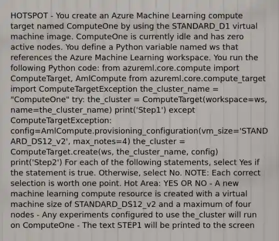 HOTSPOT - You create an Azure Machine Learning compute target named ComputeOne by using the STANDARD_D1 virtual machine image. ComputeOne is currently idle and has zero active nodes. You define a Python variable named ws that references the Azure Machine Learning workspace. You run the following Python code: from azureml.core.compute import ComputeTarget, AmlCompute from azureml.core.compute_target import ComputeTargetException the_cluster_name = "ComputeOne" try: the_cluster = ComputeTarget(workspace=ws, name=the_cluster_name) print('Step1') except ComputeTargetException: config=AmlCompute.provisioning_configuration(vm_size='STANDARD_DS12_v2', max_notes=4) the_cluster = ComputeTarget.create(ws, the_cluster_name, config) print('Step2') For each of the following statements, select Yes if the statement is true. Otherwise, select No. NOTE: Each correct selection is worth one point. Hot Area: YES OR NO - A new machine learning compute resource is created with a virtual machine size of STANDARD_DS12_v2 and a maximum of four nodes - Any experiments configured to use the_cluster will run on ComputeOne - The text STEP1 will be printed to the screen