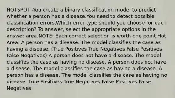 HOTSPOT -You create a binary classification model to predict whether a person has a disease.You need to detect possible classification errors.Which error type should you choose for each description? To answer, select the appropriate options in the answer area.NOTE: Each correct selection is worth one point.Hot Area: A person has a disease. The model classifies the case as having a disease. (True Positives True Negatives False Positives False Negatives) A person does not have a disease. The model classifies the case as having no disease. A person does not have a disease. The model classifies the case as having a disease. A person has a disease. The model classifies the case as having no disease. True Positives True Negatives False Positives False Negatives