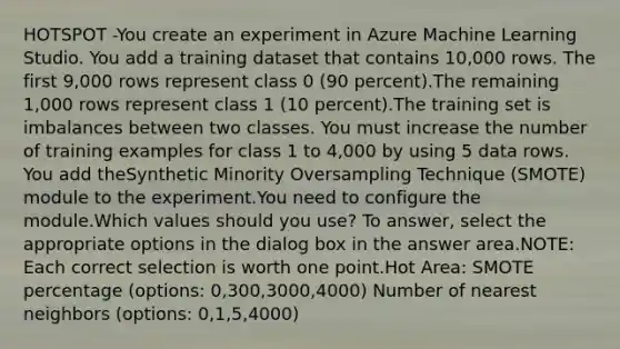 HOTSPOT -You create an experiment in Azure Machine Learning Studio. You add a training dataset that contains 10,000 rows. The first 9,000 rows represent class 0 (90 percent).The remaining 1,000 rows represent class 1 (10 percent).The training set is imbalances between two classes. You must increase the number of training examples for class 1 to 4,000 by using 5 data rows. You add theSynthetic Minority Oversampling Technique (SMOTE) module to the experiment.You need to configure the module.Which values should you use? To answer, select the appropriate options in the dialog box in the answer area.NOTE: Each correct selection is worth one point.Hot Area: SMOTE percentage (options: 0,300,3000,4000) Number of nearest neighbors (options: 0,1,5,4000)