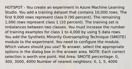 HOTSPOT - You create an experiment in Azure Machine Learning Studio. You add a training dataset that contains 10,000 rows. The first 9,000 rows represent class 0 (90 percent). The remaining 1,000 rows represent class 1 (10 percent). The training set is imbalances between two classes. You must increase the number of training examples for class 1 to 4,000 by using 5 data rows. You add the Synthetic Minority Oversampling Technique (SMOTE) module to the experiment. You need to configure the module. Which values should you use? To answer, select the appropriate options in the dialog box in the answer area. NOTE: Each correct selection is worth one point. Hot Area: SMOTE percentage: 0, 300, 3000, 4000 Number of nearest neighbors: 0, 1, 5, 4000