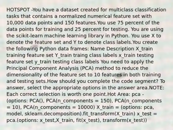 HOTSPOT -You have a dataset created for multiclass classification tasks that contains a normalized numerical feature set with 10,000 data points and 150 features.You use 75 percent of the data points for training and 25 percent for testing. You are using the scikit-learn machine learning library in Python. You use X to denote the feature set and Y to denote class labels.You create the following Python data frames: Name Description X_train training feature set Y_train traing class labels x_train testing feature set y_train testing class labels You need to apply the Principal Component Analysis (PCA) method to reduce the dimensionality of the feature set to 10 features in both training and testing sets.How should you complete the code segment? To answer, select the appropriate options in the answer area.NOTE: Each correct selection is worth one point.Hot Area: pca - (options: PCA(), PCA(n_components = 150), PCA(n_components = 10), PCA(n_components = 10000) X_train = (options: pca, model, sklearn.decomposition).fit_transform(X_train) x_test = pca.(options: x_test,X_train, fit(x_test), transform(x_test))