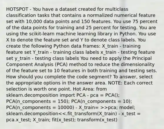 HOTSPOT - You have a dataset created for multiclass classification tasks that contains a normalized numerical feature set with 10,000 data points and 150 features. You use 75 percent of the data points for training and 25 percent for testing. You are using the scikit-learn machine learning library in Python. You use X to denote the feature set and Y to denote class labels. You create the following Python data frames: X_train - training feature set Y_train - training class labels x_train - testing feature set y_train - testing class labels You need to apply the Principal Component Analysis (PCA) method to reduce the dimensionality of the feature set to 10 features in both training and testing sets. How should you complete the code segment? To answer, select the appropriate options in the answer area. NOTE: Each correct selection is worth one point. Hot Area: from sklearn.decomposition import PCA - pca = PCA(); PCA(n_components = 150); PCA(n_components = 10); PCA(n_components = 10000) - X_train= >>pca; model; sklearn.decomposition<<.fit_transform(X_train) - x_test = pca.x_test; X_train; fit(x_test); transform(x_test)