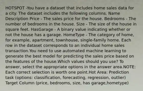 HOTSPOT -You have a dataset that includes home sales data for a city. The dataset includes the following columns. Name Description Price - The sales price for the house. Bedrooms - The number of bedrooms in the house. Size - The size of the house in square feet. HasGarage - A binary value indicating whether or not the house has a garage. HomeType - The category of home, for example, apartment, townhouse, single-family home. Each row in the dataset corresponds to an individual home sales transaction.You need to use automated machine learning to generate the best model for predicting the sales price based on the features of the house.Which values should you use? To answer, select the appropriate options in the answer area.NOTE: Each correct selection is worth one point.Hot Area: Prediction task (options: classification, forecasting, regression, outlier) Target Column (price, bedrooms, size, has garage,hometype)